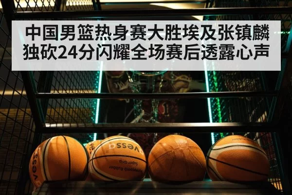 中国男篮热身赛大胜埃及张镇麟独砍24分闪耀全场赛后透露心声