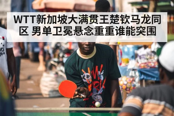 WTT新加坡大满贯王楚钦马龙同区 男单卫冕悬念重重谁能突围