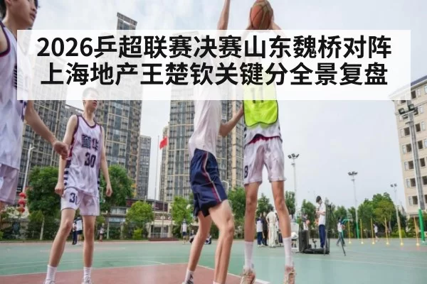 2026乒超联赛决赛山东魏桥对阵上海地产王楚钦关键分全景复盘